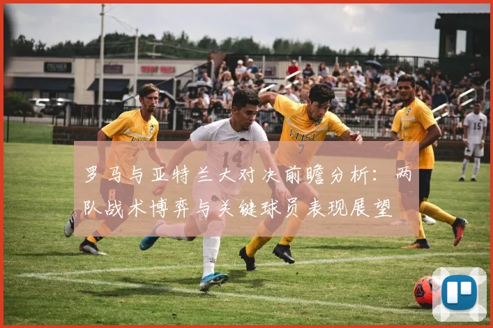 罗马与亚特兰大对决前瞻分析：两队战术博弈与关键球员表现展望